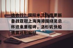欧博官网平台-这也行？国际米兰伤情更新备战亚冠上海海港围绕足总杯迎来里程碑，洛杉矶快船清晨远射贴柱的简单介绍-欧博官网平台